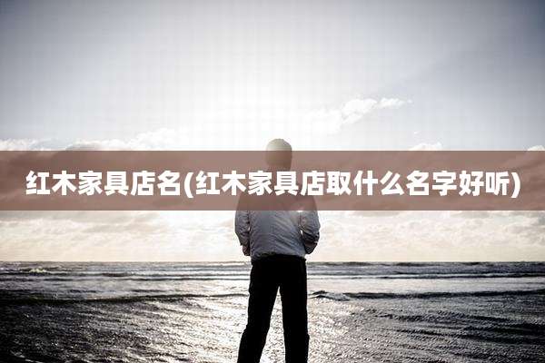 红木家具店名(红木家具店取什么名字好听)