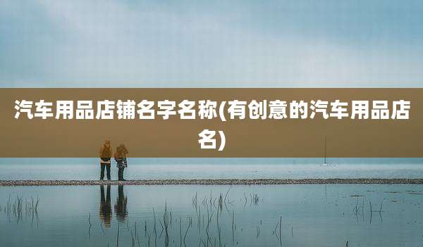 汽车用品店铺名字名称(有创意的汽车用品店名)