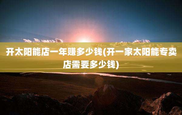 开太阳能店一年赚多少钱(开一家太阳能专卖店需要多少钱)