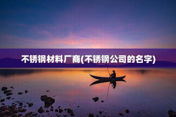 不锈钢材料厂商(不锈钢公司的名字)