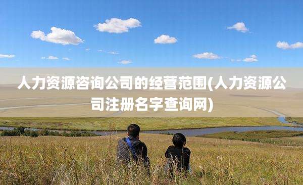 人力资源咨询公司的经营范围(人力资源公司注册名字查询网)