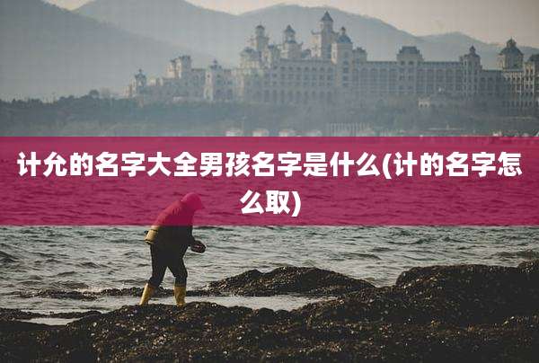 计允的名字大全男孩名字是什么(计的名字怎么取)