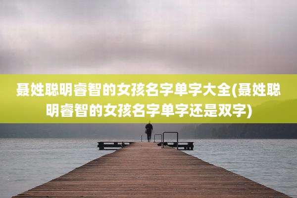 聂姓聪明睿智的女孩名字单字大全(聂姓聪明睿智的女孩名字单字还是双字)