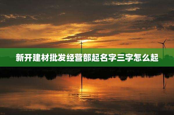 新开建材批发经营部起名字三字怎么起