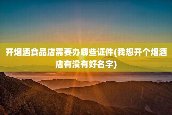 开烟酒食品店需要办哪些证件(我想开个烟酒店有没有好名字)