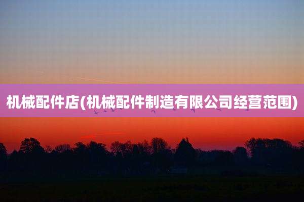 机械配件店(机械配件制造有限公司经营范围)