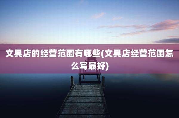 文具店的经营范围有哪些(文具店经营范围怎么写最好)