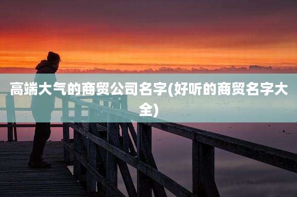高端大气的商贸公司名字(好听的商贸名字大全)