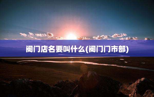 阀门店名要叫什么(阀门门市部)