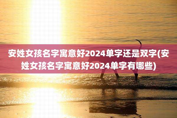 安姓女孩名字寓意好2024单字还是双字(安姓女孩名字寓意好2024单字有哪些)