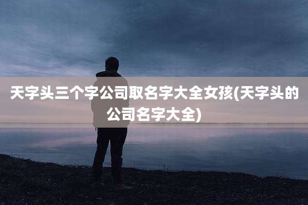 天字头三个字公司取名字大全女孩(天字头的公司名字大全)