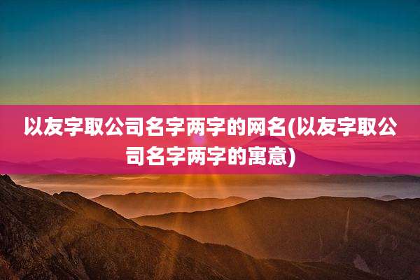 以友字取公司名字两字的网名(以友字取公司名字两字的寓意)