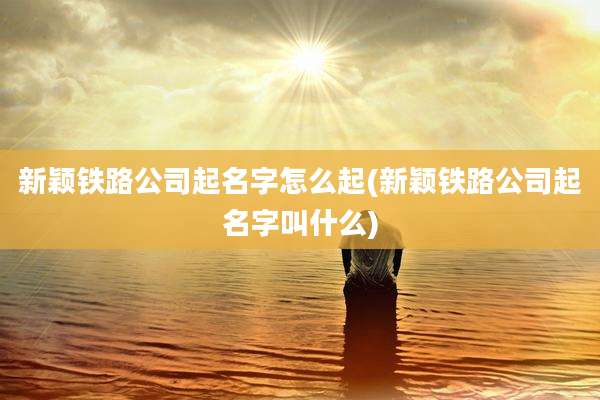 新颖铁路公司起名字怎么起(新颖铁路公司起名字叫什么)