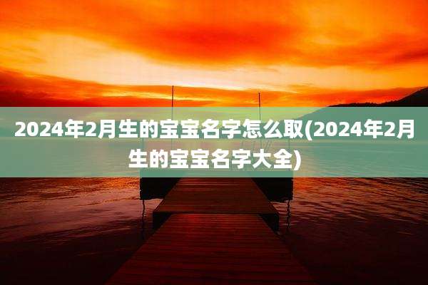 2024年2月生的宝宝名字怎么取(2024年2月生的宝宝名字大全)