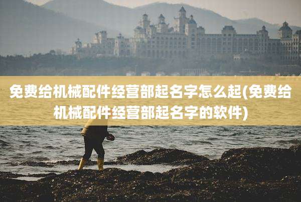 免费给机械配件经营部起名字怎么起(免费给机械配件经营部起名字的软件)