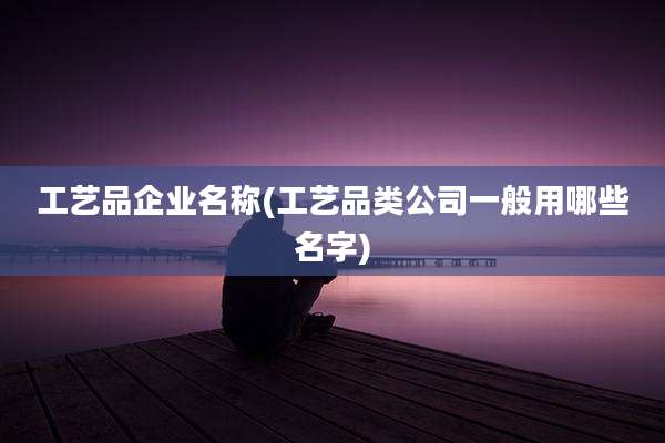 工艺品企业名称(工艺品类公司一般用哪些名字)