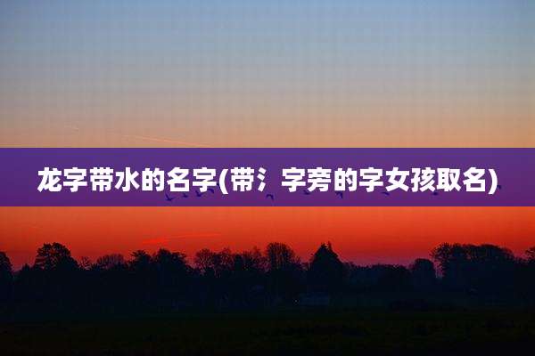 龙字带水的名字(带氵字旁的字女孩取名)