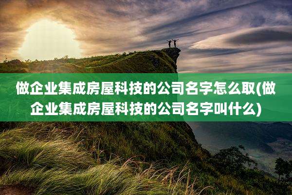 做企业集成房屋科技的公司名字怎么取(做企业集成房屋科技的公司名字叫什么)