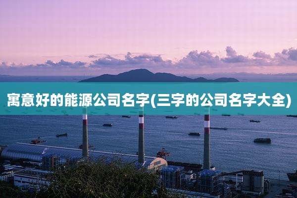 寓意好的能源公司名字(三字的公司名字大全)
