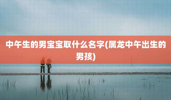 中午生的男宝宝取什么名字(属龙中午出生的男孩)