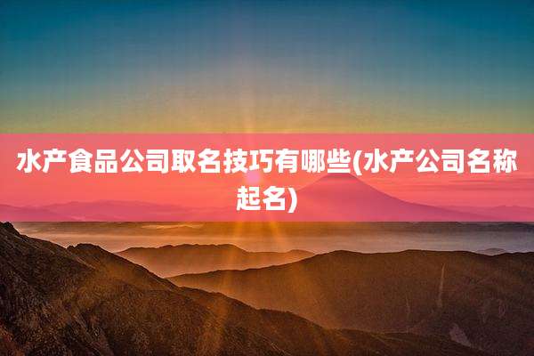 水产食品公司取名技巧有哪些(水产公司名称起名)