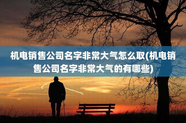 机电销售公司名字非常大气怎么取(机电销售公司名字非常大气的有哪些)