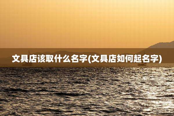 文具店该取什么名字(文具店如何起名字)
