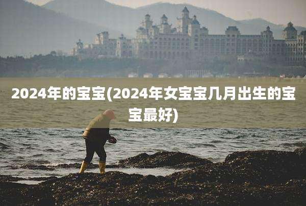 2024年的宝宝(2024年女宝宝几月出生的宝宝最好)