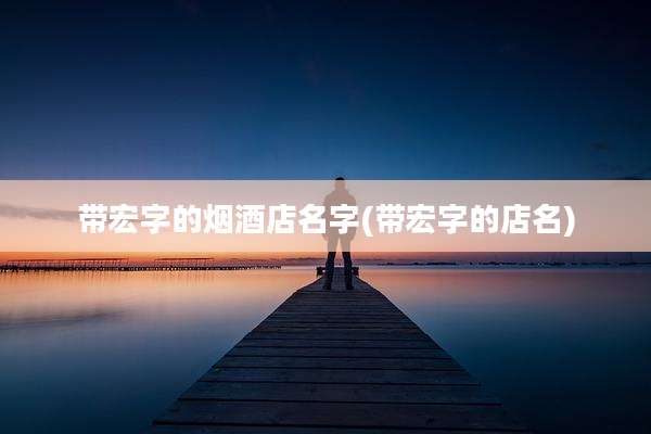 带宏字的烟酒店名字(带宏字的店名)