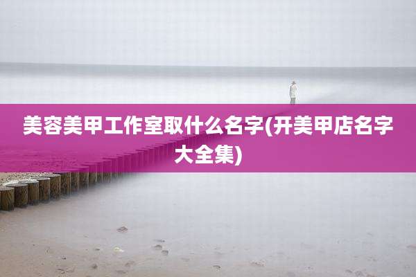 美容美甲工作室取什么名字(开美甲店名字大全集)