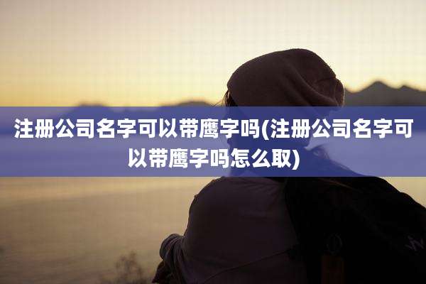 注册公司名字可以带鹰字吗(注册公司名字可以带鹰字吗怎么取)