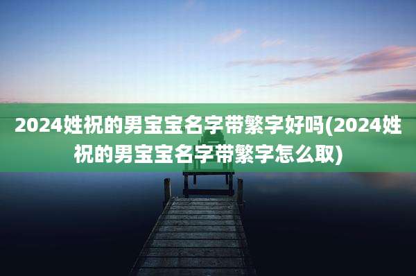2024姓祝的男宝宝名字带繁字好吗(2024姓祝的男宝宝名字带繁字怎么取)