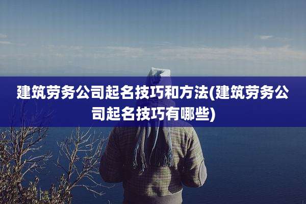 建筑劳务公司起名技巧和方法(建筑劳务公司起名技巧有哪些)