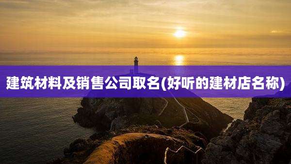 建筑材料及销售公司取名(好听的建材店名称)