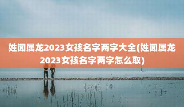 姓闻属龙2023女孩名字两字大全(姓闻属龙2023女孩名字两字怎么取)