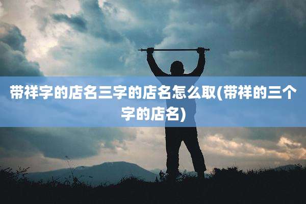 带祥字的店名三字的店名怎么取(带祥的三个字的店名)