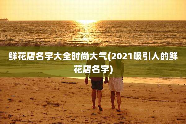 鲜花店名字大全时尚大气(2021吸引人的鲜花店名字)