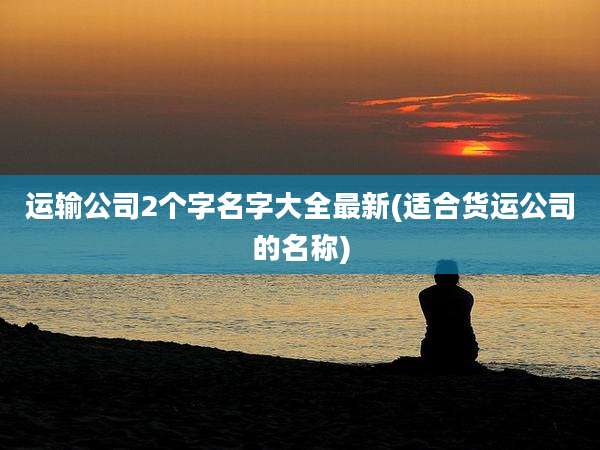 运输公司2个字名字大全最新(适合货运公司的名称)