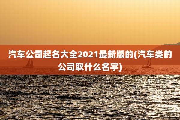 汽车公司起名大全2021最新版的(汽车类的公司取什么名字)