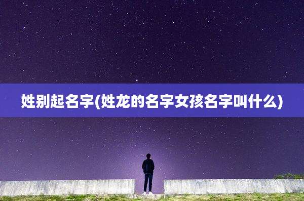 姓别起名字(姓龙的名字女孩名字叫什么)