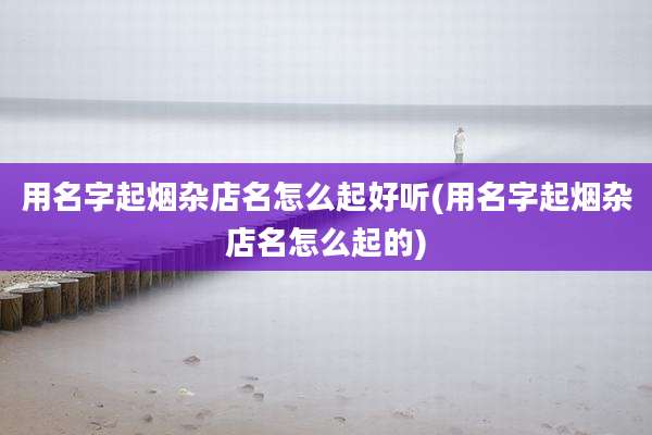 用名字起烟杂店名怎么起好听(用名字起烟杂店名怎么起的)