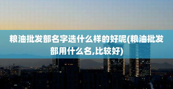 粮油批发部名字选什么样的好呢(粮油批发部用什么名,比较好)