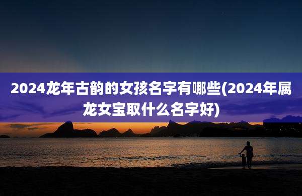 2024龙年古韵的女孩名字有哪些(2024年属龙女宝取什么名字好)