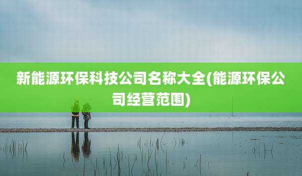 新能源环保科技公司名称大全(能源环保公司经营范围)