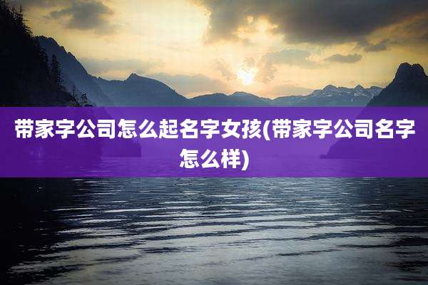 带家字公司怎么起名字女孩(带家字公司名字怎么样)
