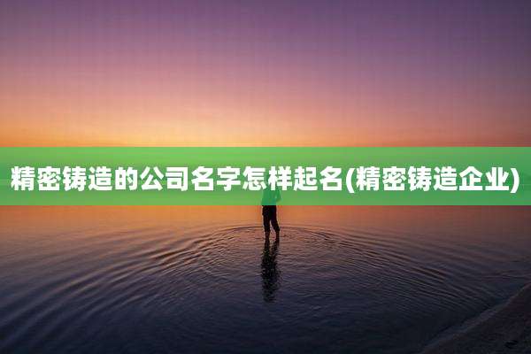 精密铸造的公司名字怎样起名(精密铸造企业)
