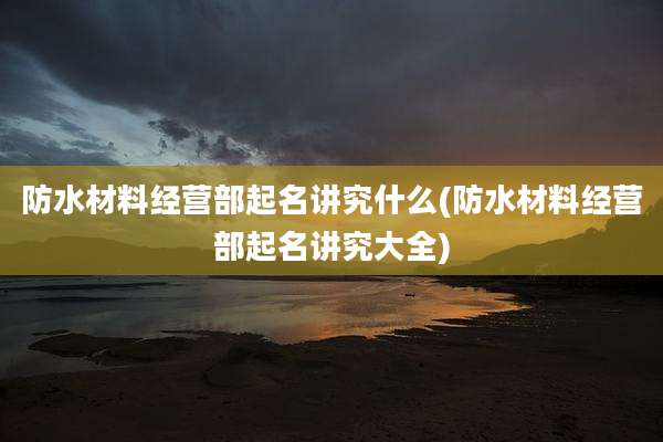 防水材料经营部起名讲究什么(防水材料经营部起名讲究大全)