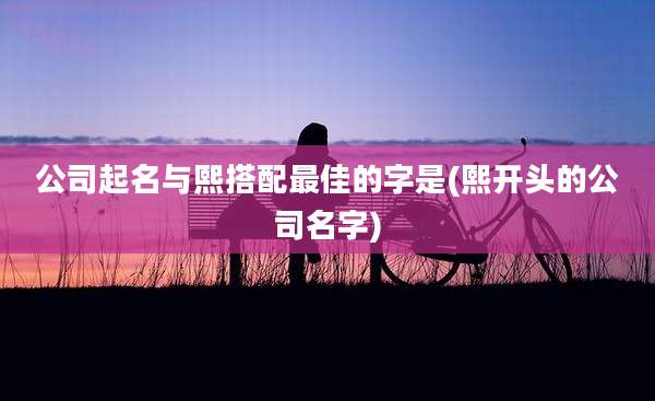 公司起名与熙搭配最佳的字是(熙开头的公司名字)