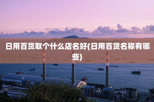 日用百货取个什么店名好(日用百货名称有哪些)