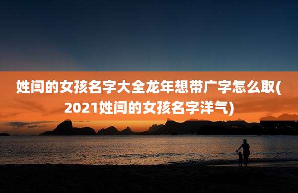 姓闫的女孩名字大全龙年想带广字怎么取(2021姓闫的女孩名字洋气)